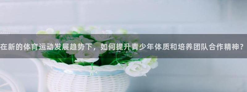 球客岛：在新的体育运动发展趋势下，如何提升青少年体质和培养团队合作精神？